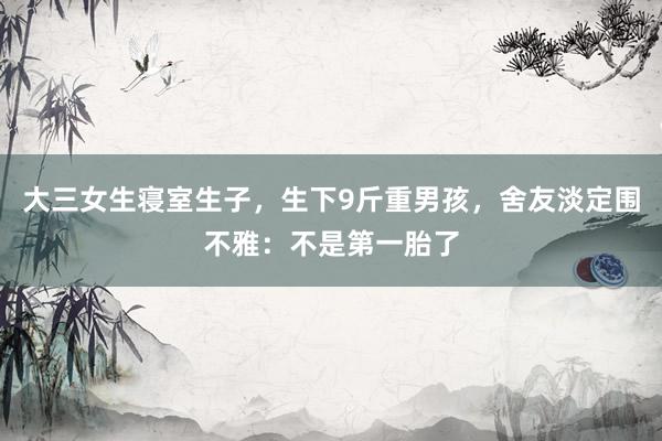 大三女生寝室生子，生下9斤重男孩，舍友淡定围不雅：不是第一胎了