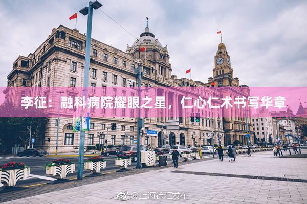 李征：融科病院耀眼之星，仁心仁术书写华章