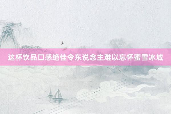 这杯饮品口感绝佳令东说念主难以忘怀蜜雪冰城